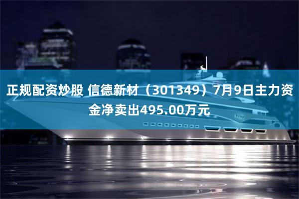 正规配资炒股 信德新材（301349）7月9日主力资金净卖出495.00万元
