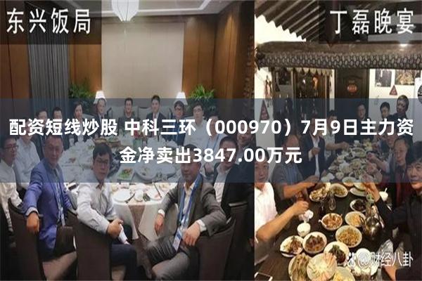配资短线炒股 中科三环（000970）7月9日主力资金净卖出3847.00万元