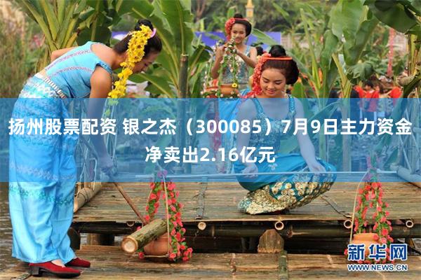 扬州股票配资 银之杰（300085）7月9日主力资金净卖出2.16亿元