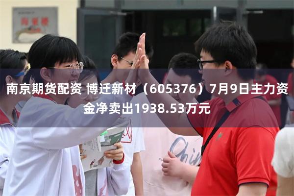 南京期货配资 博迁新材（605376）7月9日主力资金净卖出1938.53万元