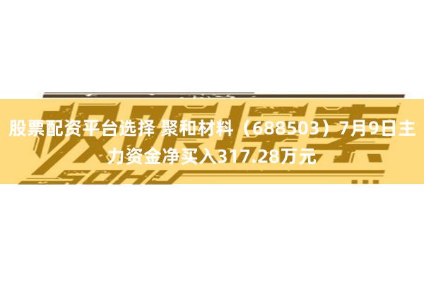 股票配资平台选择 聚和材料（688503）7月9日主力资金净买入317.28万元