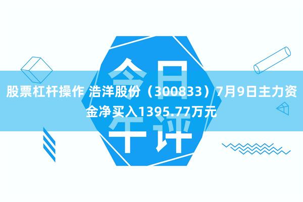 股票杠杆操作 浩洋股份（300833）7月9日主力资金净买入1395.77万元
