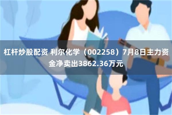 杠杆炒股配资 利尔化学（002258）7月8日主力资金净卖出3862.36万元