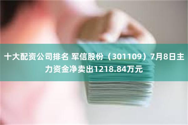 十大配资公司排名 军信股份（301109）7月8日主力资金净卖出1218.84万元