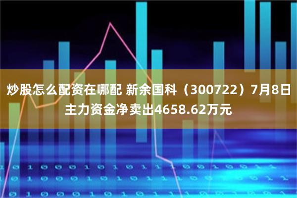 炒股怎么配资在哪配 新余国科（300722）7月8日主力资金净卖出4658.62万元