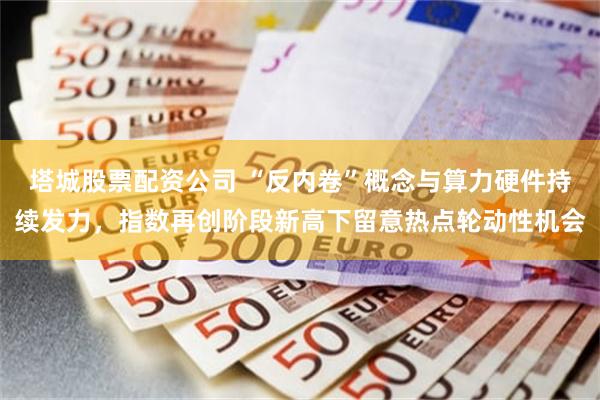 塔城股票配资公司 “反内卷”概念与算力硬件持续发力,指数再创阶段新高下留意热点轮动性机会