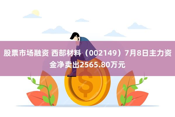 股票市场融资 西部材料（002149）7月8日主力资金净卖出2565.80万元