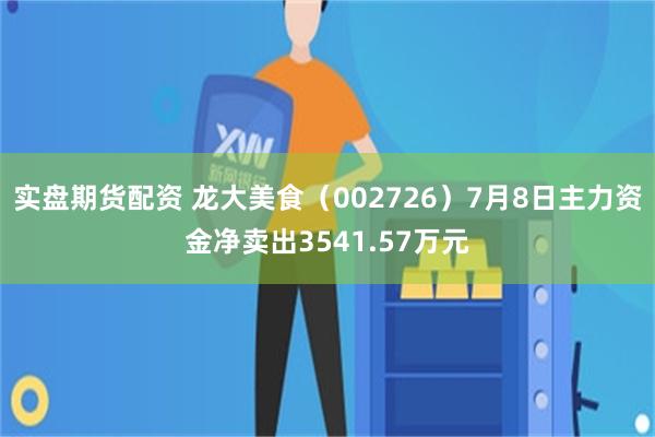 实盘期货配资 龙大美食（002726）7月8日主力资金净卖出3541.57万元