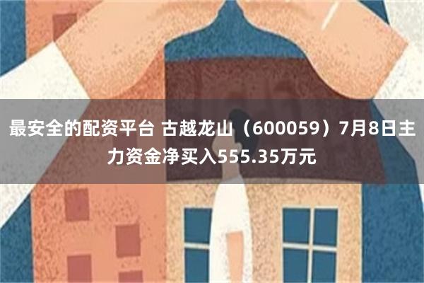 最安全的配资平台 古越龙山（600059）7月8日主力资金净买入555.35万元