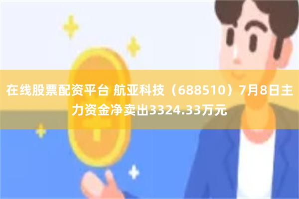 在线股票配资平台 航亚科技（688510）7月8日主力资金净卖出3324.33万元