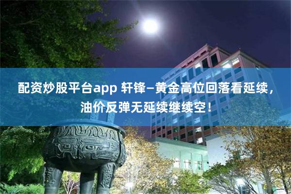 配资炒股平台app 轩锋—黄金高位回落看延续，油价反弹无延续继续空！