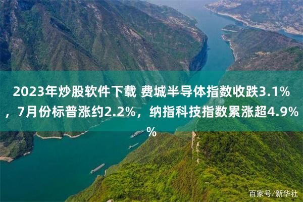 2023年炒股软件下载 费城半导体指数收跌3.1%，7月份标普涨约2.2%，纳指科技指数累涨超4.9%