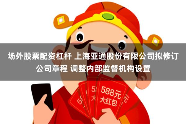 场外股票配资杠杆 上海亚通股份有限公司拟修订公司章程 调整内部监督机构设置