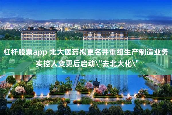 杠杆股票app 北大医药拟更名并重组生产制造业务 实控人变更后启动