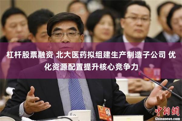 杠杆股票融资 北大医药拟组建生产制造子公司 优化资源配置提升核心竞争力
