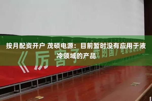 按月配资开户 茂硕电源：目前暂时没有应用于液冷领域的产品