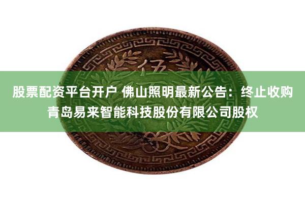 股票配资平台开户 佛山照明最新公告:终止收购青岛易来智能科技股份有限公司股权