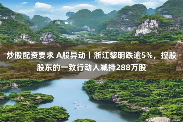 炒股配资要求 A股异动丨浙江黎明跌逾5%，控股股东的一致行动人减持288万股