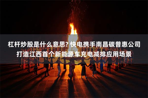 杠杆炒股是什么意思? 快电携手南昌碳普惠公司打造江西首个新能源车充电减排应用场景