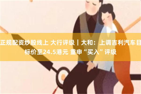 正规配资炒股线上 大行评级｜大和：上调吉利汽车目标价至24.5港元 重申“买入”评级
