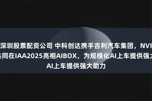 深圳股票配资公司 中科创达携手吉利汽车集团，NVIDIA共同在IAA2025亮相AIBOX，为规模化AI上车提供强大助力