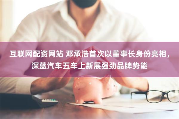互联网配资网站 邓承浩首次以董事长身份亮相，深蓝汽车五车上新展强劲品牌势能