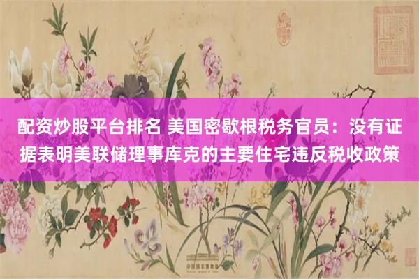 配资炒股平台排名 美国密歇根税务官员：没有证据表明美联储理事库克的主要住宅违反税收政策