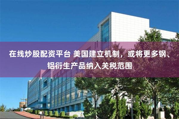 在线炒股配资平台 美国建立机制，或将更多钢、铝衍生产品纳入关税范围