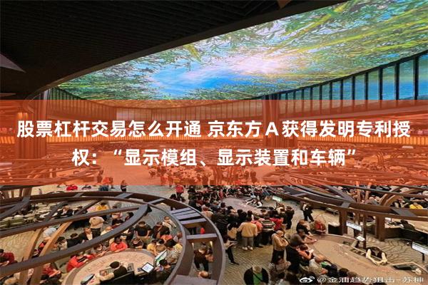 股票杠杆交易怎么开通 京东方Ａ获得发明专利授权：“显示模组、显示装置和车辆”