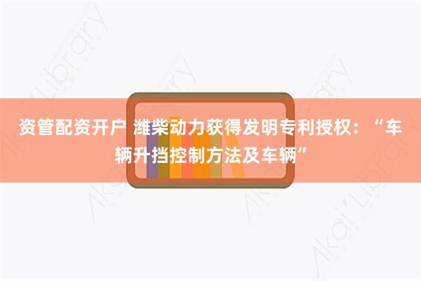 资管配资开户 潍柴动力获得发明专利授权：“车辆升挡控制方法及车辆”