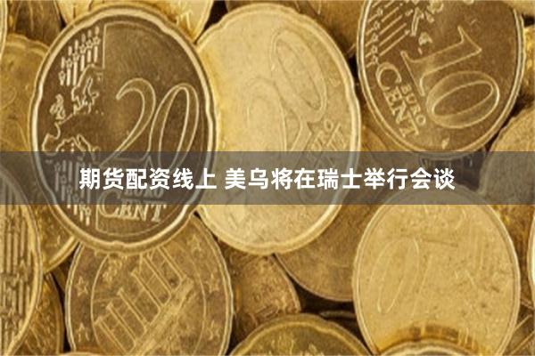 期货配资线上 美乌将在瑞士举行会谈