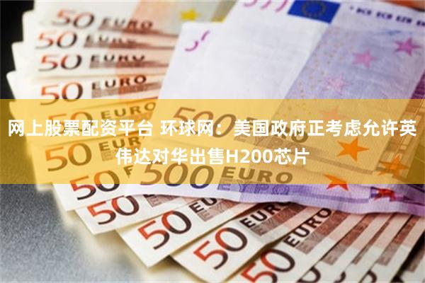 网上股票配资平台 环球网：美国政府正考虑允许英伟达对华出售H200芯片