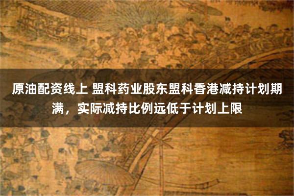 原油配资线上 盟科药业股东盟科香港减持计划期满，实际减持比例远低于计划上限