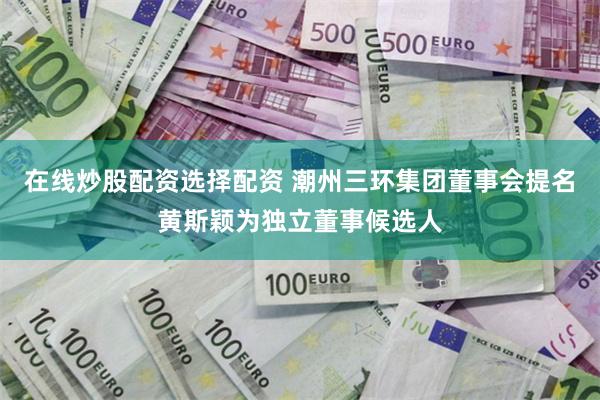 在线炒股配资选择配资 潮州三环集团董事会提名黄斯颖为独立董事候选人