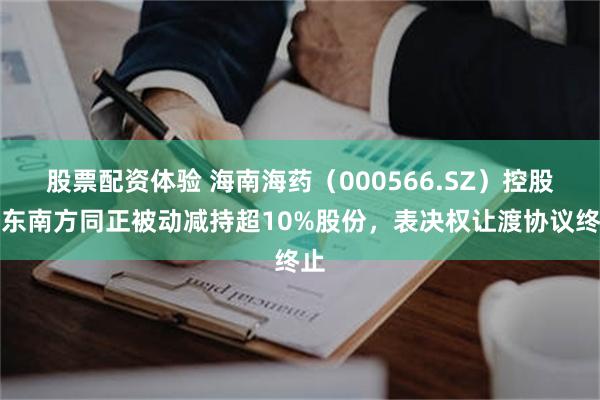 股票配资体验 海南海药（000566.SZ）控股股东南方同正被动减持超10%股份，表决权让渡协议终止