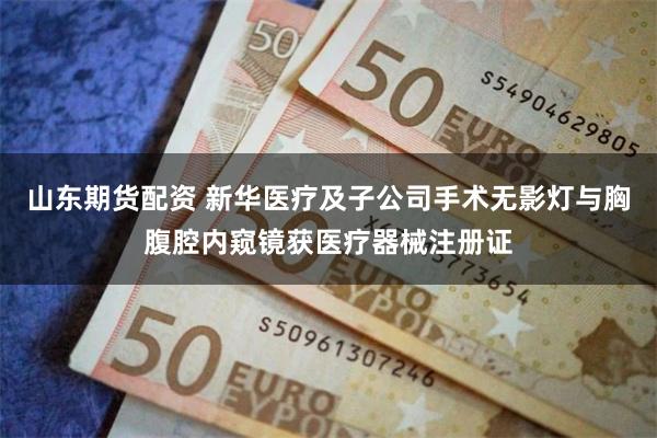山东期货配资 新华医疗及子公司手术无影灯与胸腹腔内窥镜获医疗器械注册证