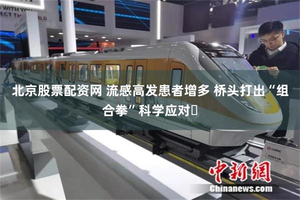 北京股票配资网 流感高发患者增多 桥头打出“组合拳”科学应对​