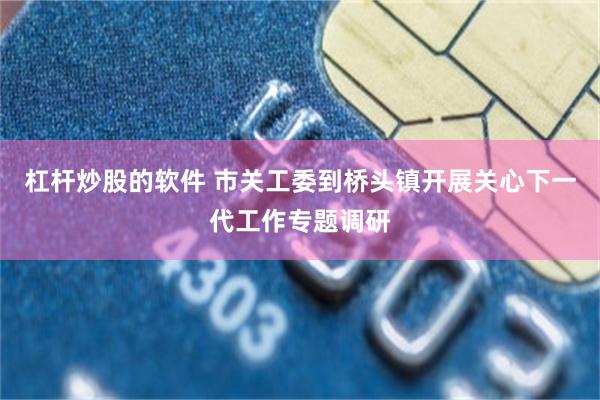 杠杆炒股的软件 市关工委到桥头镇开展关心下一代工作专题调研