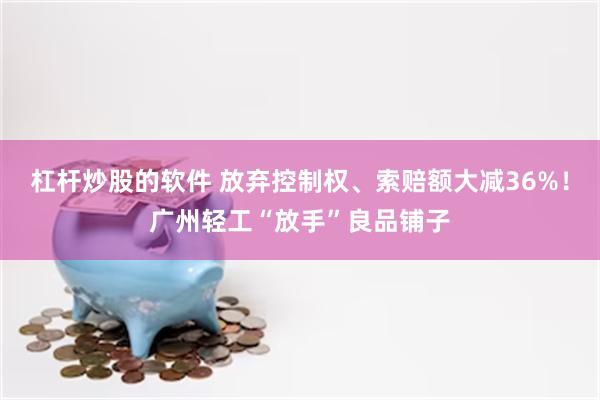 杠杆炒股的软件 放弃控制权、索赔额大减36%！广州轻工“放手”良品铺子