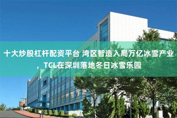 十大炒股杠杆配资平台 湾区智造入局万亿冰雪产业，TCL在深圳落地冬日冰雪乐园