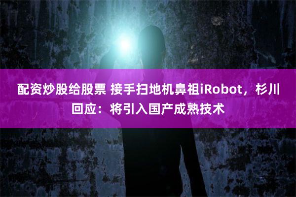 配资炒股给股票 接手扫地机鼻祖iRobot，杉川回应：将引入国产成熟技术