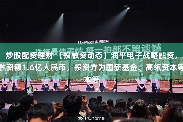 炒股配资理财 【投融资动态】润平电子战略融资，融资额1.6亿人民币，投资方为国新基金、高瓴资本等