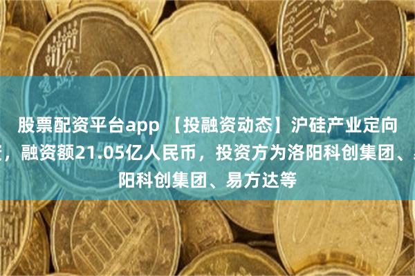 股票配资平台app 【投融资动态】沪硅产业定向增发融资，融资额21.05亿人民币，投资方为洛阳科创集团、易方达等
