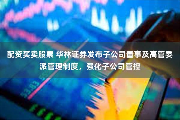 配资买卖股票 华林证券发布子公司董事及高管委派管理制度，强化子公司管控