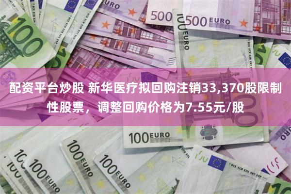 配资平台炒股 新华医疗拟回购注销33,370股限制性股票，调整回购价格为7.55元/股