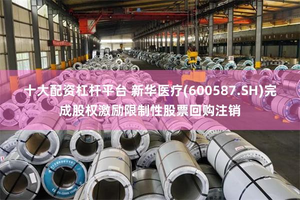 十大配资杠杆平台 新华医疗(600587.SH)完成股权激励限制性股票回购注销