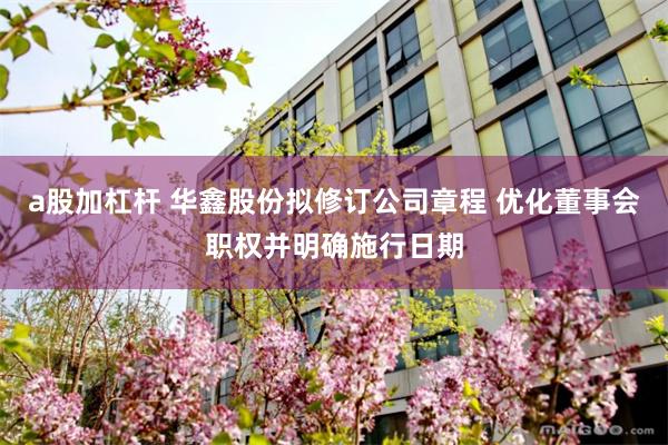 a股加杠杆 华鑫股份拟修订公司章程 优化董事会职权并明确施行日期