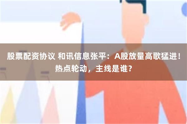股票配资协议 和讯信息张平：A股放量高歌猛进！热点轮动，主线是谁？