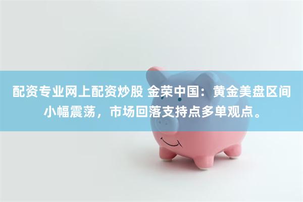 配资专业网上配资炒股 金荣中国:黄金美盘区间小幅震荡,市场回落支持点多单观点。