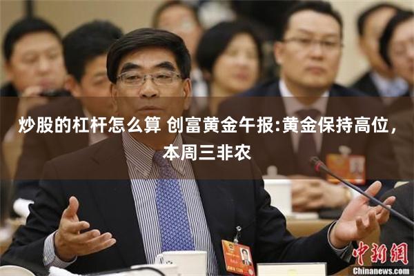 炒股的杠杆怎么算 创富黄金午报:黄金保持高位，本周三非农